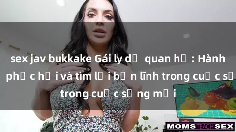 sex jav bukkake Gái ly dị quan hệ: Hành trình tự phục hồi và tìm lại bản lĩnh trong cuộc sống mới