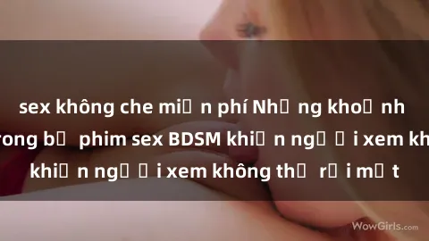 sex không che miễn phí Những khoảnh khắc hấp dẫn trong bộ phim sex BDSM khiến người xem không thể rời mắt