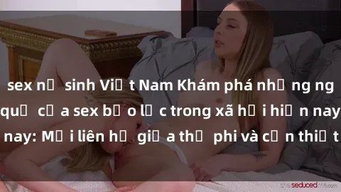sex nữ sinh Việt Nam Khám phá những nguyên nhân và hậu quả của sex bạo lực trong xã hội hiện nay: Mối liên hệ giữa thị phi và cần thiết phải ngăn chặn.