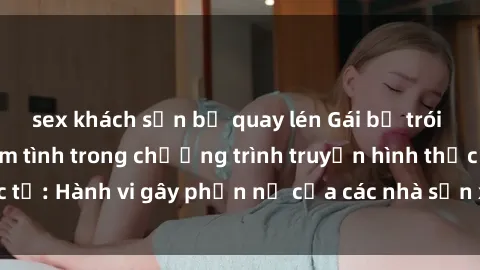 sex khách sạn bị quay lén Gái bị trói và bị ép buộc làm tình trong chương trình truyền hình thực tế: Hành vi gây phẫn nộ của các nhà sản xuất và người xem.