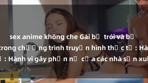 sex anime không che Gái bị trói và bị ép buộc làm tình trong chương trình truyền hình thực tế: Hành vi gây phẫn nộ của các nhà sản xuất và người xem.