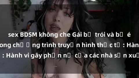 sex BDSM không che Gái bị trói và bị ép buộc làm tình trong chương trình truyền hình thực tế: Hành vi gây phẫn nộ của các nhà sản xuất và người xem.