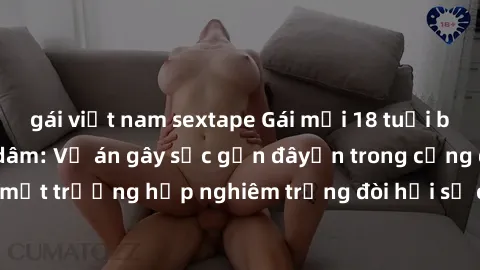 gái việt nam sextape Gái mới 18 tuổi bị trói và bị hiếp dâm: Vụ án gây sốc gần đâyến trong cộng đồng. Đây là một trường hợp nghiêm trọng đòi hỏi sự can thiệp mạnh mẽ từ phía công lý.