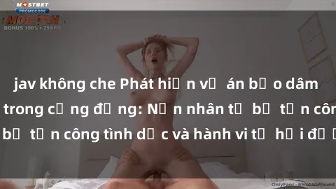jav không che Phát hiện vụ án bạo dâm sex gây chấn động trong cộng đồng: Nạn nhân tố bị tấn công tình dục và hành vi tệ hại được tiết lộ