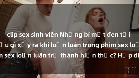clip sex sinh viên Những bí mật đen tối trong gia đình: Điều gì xảy ra khi loạn luân trong phim sex loạn luân trở thành hiện thực? Hấp dẫn và gây sốc!