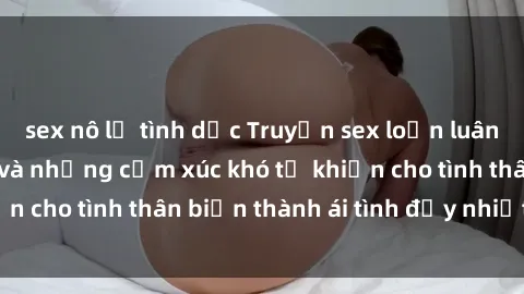 sex nô lệ tình dục Truyện sex loạn luân: Bí mật gia đình và những cảm xúc khó tả khiến cho tình thân biến thành ái tình đầy nhiệt huyết