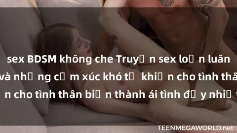 sex BDSM không che Truyện sex loạn luân: Bí mật gia đình và những cảm xúc khó tả khiến cho tình thân biến thành ái tình đầy nhiệt huyết