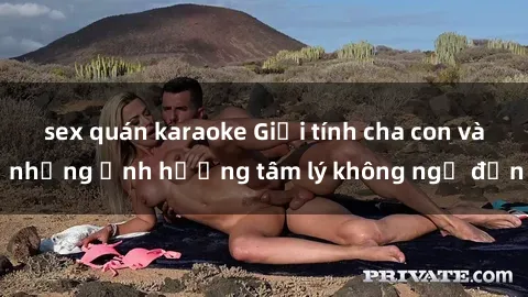 sex quán karaoke Giới tính cha con và những ảnh hưởng tâm lý không ngờ đến