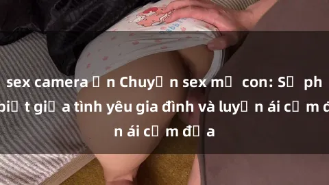 sex camera ẩn Chuyện sex mẹ con: Sự phân biệt giữa tình yêu gia đình và luyến ái cấm địa