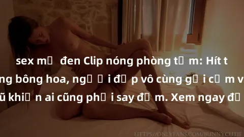 sex mỹ đen Clip nóng phòng tắm: Hít thở nồng nàn hương bông hoa, người đẹp vô cùng gợi cảm và quyến rũ khiến ai cũng phải say đắm. Xem ngay để trải nghiệm điều đặc biệt!