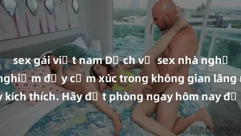 sex gái việt nam Dịch vụ sex nhà nghỉ đẳng cấp: Trải nghiệm đầy cảm xúc trong không gian lãng mạn, đầy kích thích. Hãy đặt phòng ngay hôm nay để thỏa mãn khát khao của bạn!