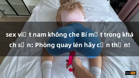 sex việt nam không che Bí mật trong khách sạn: Phòng quay lén hãy cẩn thận!