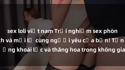 sex loli việt nam Trải nghiệm sex phòng tắm đầy kích thích và mới lạ cùng người yêu của bạn! Tận hưởng khoái lạc và thăng hoa trong không gian tắm ấm áp và gợi cảm.