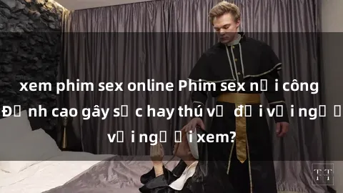 xem phim sex online Phim sex nơi công cộng: Đỉnh cao gây sốc hay thú vị đối với người xem?