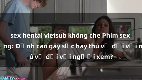 sex hentai vietsub không che Phim sex nơi công cộng: Đỉnh cao gây sốc hay thú vị đối với người xem?