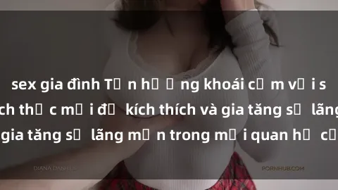 sex gia đình Tận hưởng khoái cảm với sex ngoài trời: Cách thức mới để kích thích và gia tăng sự lãng mạn trong mối quan hệ của bạn!