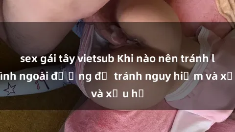 sex gái tây vietsub Khi nào nên tránh làm tình ngoài đường để tránh nguy hiểm và xấu hổ