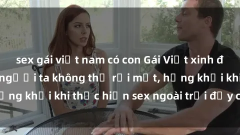 sex gái việt nam có con Gái Việt xinh đẹp quyến rũ khiến người ta không thể rời mắt, hứng khởi khi thực hiện sex ngoài trời đầy cảm xúc.