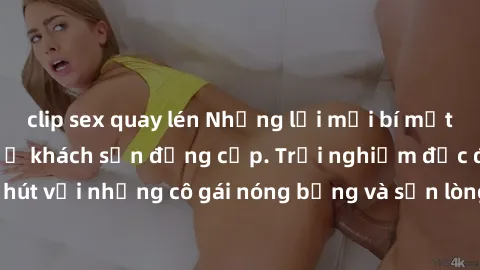 clip sex quay lén Những lời mời bí mật: Gái Việt làm tình ở khách sạn đẳng cấp. Trải nghiệm độc đáo và cuốn hút với những cô gái nóng bỏng và sẵn lòng thỏa mãn mọi nhu cầu của bạn.
