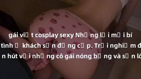 gái việt cosplay sexy Những lời mời bí mật: Gái Việt làm tình ở khách sạn đẳng cấp. Trải nghiệm độc đáo và cuốn hút với những cô gái nóng bỏng và sẵn lòng thỏa mãn mọi nhu cầu của bạn.