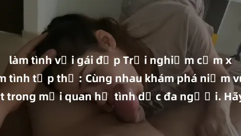 làm tình với gái đẹp Trải nghiệm cảm xúc mới mẻ với làm tình tập thể: Cùng nhau khám phá niềm vui và sự mãnh liệt trong mối quan hệ tình dục đa người. Hãy thử ngay để biết cảm giác thú vị này!