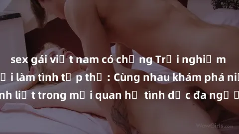 sex gái việt nam có chồng Trải nghiệm cảm xúc mới mẻ với làm tình tập thể: Cùng nhau khám phá niềm vui và sự mãnh liệt trong mối quan hệ tình dục đa người. Hãy thử ngay để biết cảm giác thú vị này!
