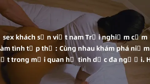 sex khách sạn việt nam Trải nghiệm cảm xúc mới mẻ với làm tình tập thể: Cùng nhau khám phá niềm vui và sự mãnh liệt trong mối quan hệ tình dục đa người. Hãy thử ngay để biết cảm giác thú vị này!