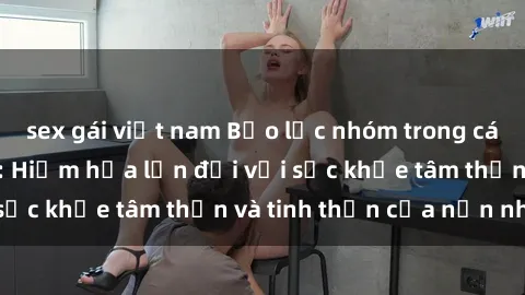sex gái việt nam Bạo lực nhóm trong các hành vi tình dục: Hiểm họa lớn đối với sức khỏe tâm thần và tinh thần của nạn nhân.
