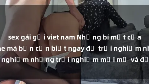 sex gái gọi viet nam Những bí mật của sex nhóm không che mà bạn cần biết ngay để trải nghiệm những trải nghiệm mới mẻ và đầy kích thích.