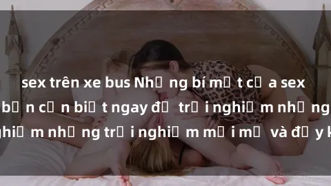 sex trên xe bus Những bí mật của sex nhóm không che mà bạn cần biết ngay để trải nghiệm những trải nghiệm mới mẻ và đầy kích thích.
