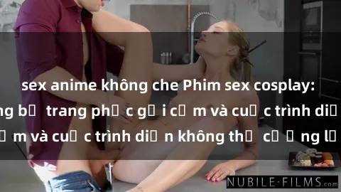 sex anime không che Phim sex cosplay: Giấc mơ cùng những bộ trang phục gợi cảm và cuộc trình diễn không thể cưỡng lại!