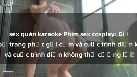 sex quán karaoke Phim sex cosplay: Giấc mơ cùng những bộ trang phục gợi cảm và cuộc trình diễn không thể cưỡng lại!