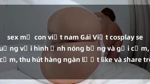sex mẹ con việt nam Gái Việt cosplay sexy khiến fan phát cuồng với hình ảnh nóng bỏng và gợi cảm, thu hút hàng ngàn lượt like và share trên mạng xã hội.