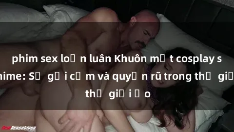 phim sex loạn luân Khuôn mặt cosplay sex anime: Sự gợi cảm và quyến rũ trong thế giới ảo