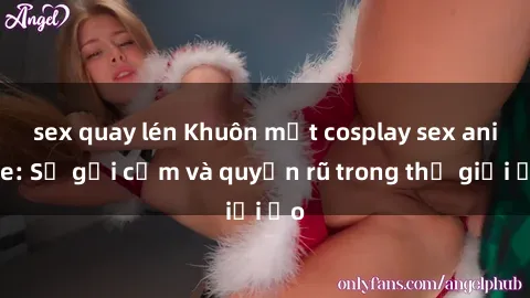 sex quay lén Khuôn mặt cosplay sex anime: Sự gợi cảm và quyến rũ trong thế giới ảo