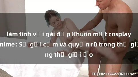 làm tình với gái đẹp Khuôn mặt cosplay sex anime: Sự gợi cảm và quyến rũ trong thế giới ảo