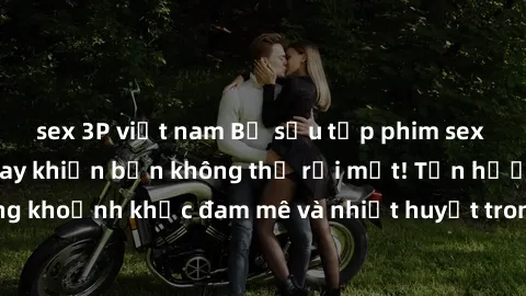 sex 3P việt nam Bộ sưu tập phim sex Mỹ hot nhất năm nay khiến bạn không thể rời mắt! Tận hưởng những khoảnh khắc đam mê và nhiệt huyết trong các tác phẩm nóng bỏng này!