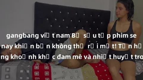 gangbang việt nam Bộ sưu tập phim sex Mỹ hot nhất năm nay khiến bạn không thể rời mắt! Tận hưởng những khoảnh khắc đam mê và nhiệt huyết trong các tác phẩm nóng bỏng này!