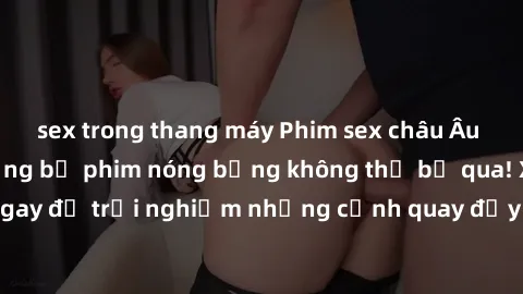 sex trong thang máy Phim sex châu Âu đỉnh cao: Top những bộ phim nóng bỏng không thể bỏ qua! Xem ngay để trải nghiệm những cảnh quay đầy kích thích và cuồng nhiệt.