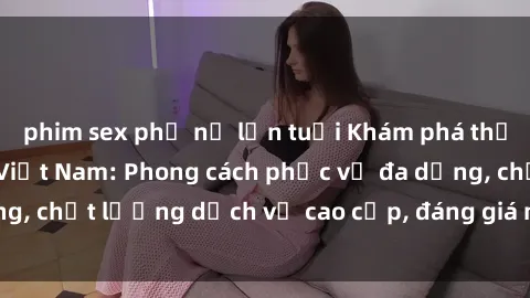 phim sex phụ nữ lớn tuổi Khám phá thế giới của gái gọi Việt Nam: Phong cách phục vụ đa dạng, chất lượng dịch vụ cao cấp, đáng giá mọi khoản chi phí