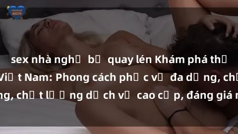 sex nhà nghỉ bị quay lén Khám phá thế giới của gái gọi Việt Nam: Phong cách phục vụ đa dạng, chất lượng dịch vụ cao cấp, đáng giá mọi khoản chi phí