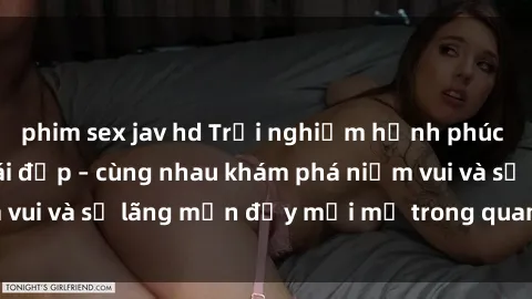 phim sex jav hd Trải nghiệm hạnh phúc khi làm tình với gái đẹp – cùng nhau khám phá niềm vui và sự lãng mạn đầy mới mẻ trong quan hệ của bạn.