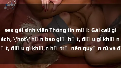 sex gái sinh viên Thông tin mới: Gái call girl Việt Nam đắt khách, 'hot' hơn bao giờ hết, điều gì khiến họ trở nên quyến rũ và đáng chú ý?