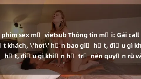 phim sex mỹ vietsub Thông tin mới: Gái call girl Việt Nam đắt khách, 'hot' hơn bao giờ hết, điều gì khiến họ trở nên quyến rũ và đáng chú ý?