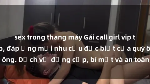 sex trong thang máy Gái call girl vip tư vấn chuyên nghiệp, đáp ứng mọi nhu cầu đặc biệt của quý ông. Dịch vụ đẳng cấp, bí mật và an toàn, hãy tìm hiểu ngay!
