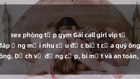 sex phòng tập gym Gái call girl vip tư vấn chuyên nghiệp, đáp ứng mọi nhu cầu đặc biệt của quý ông. Dịch vụ đẳng cấp, bí mật và an toàn, hãy tìm hiểu ngay!