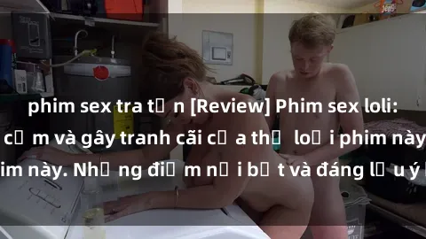 phim sex tra tấn [Review] Phim sex loli: Đánh giá về sự gợi cảm và gây tranh cãi của thể loại phim này. Những điểm nổi bật và đáng lưu ý khi xem phim loli.