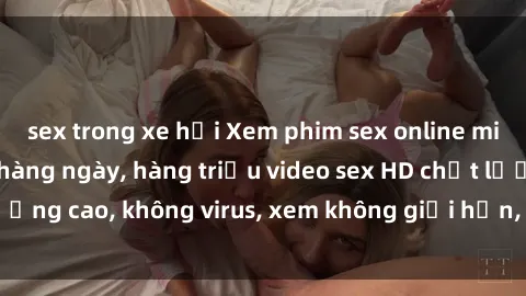 sex trong xe hơi Xem phim sex online miễn phí, cập nhật hàng ngày, hàng triệu video sex HD chất lượng cao, không virus, xem không giới hạn, hoàn toàn miễn phí.
