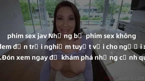 phim sex jav Những bộ phim sex không che HD đỉnh cao, đem đến trải nghiệm tuyệt vời cho người xem.Đón xem ngay để khám phá những cảnh quay đẹp mắt và kích thích.