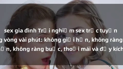 sex gia đình Trải nghiệm sex trực tuyến tuyệt vời chỉ trong vòng vài phút: không giới hạn, không ràng buộc, thoải mái và đầy kích thích!